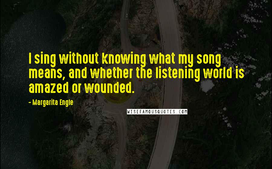 Margarita Engle Quotes: I sing without knowing what my song means, and whether the listening world is amazed or wounded.