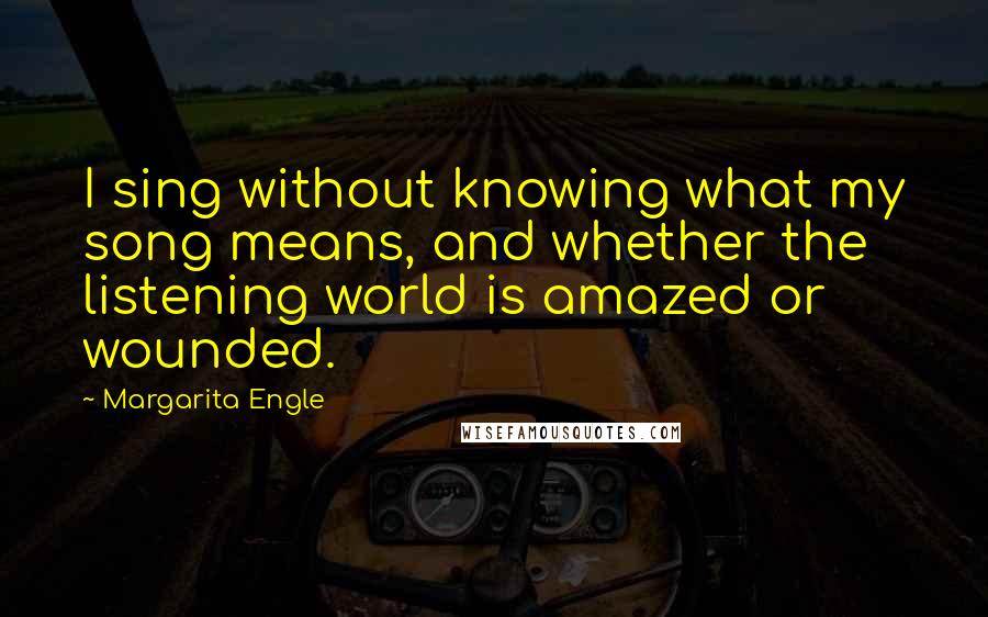 Margarita Engle Quotes: I sing without knowing what my song means, and whether the listening world is amazed or wounded.