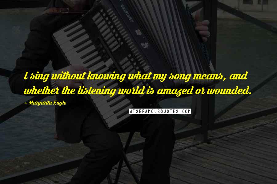 Margarita Engle Quotes: I sing without knowing what my song means, and whether the listening world is amazed or wounded.