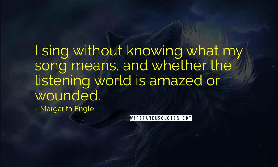 Margarita Engle Quotes: I sing without knowing what my song means, and whether the listening world is amazed or wounded.