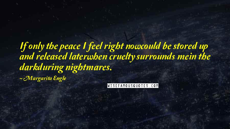 Margarita Engle Quotes: If only the peace I feel right nowcould be stored up and released laterwhen cruelty surrounds mein the darkduring nightmares.