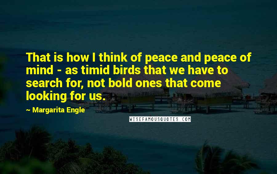 Margarita Engle Quotes: That is how I think of peace and peace of mind - as timid birds that we have to search for, not bold ones that come looking for us.