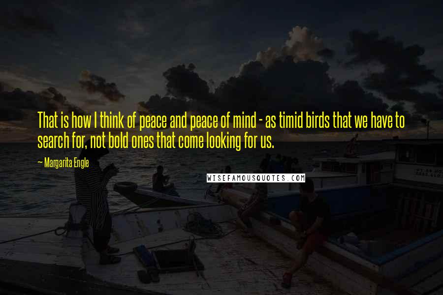 Margarita Engle Quotes: That is how I think of peace and peace of mind - as timid birds that we have to search for, not bold ones that come looking for us.