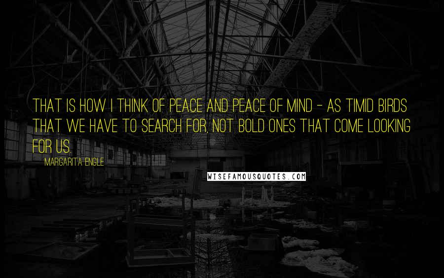 Margarita Engle Quotes: That is how I think of peace and peace of mind - as timid birds that we have to search for, not bold ones that come looking for us.