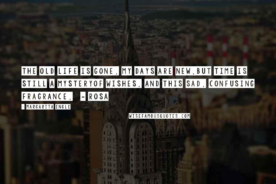 Margarita Engle Quotes: The old life is gone, my days are new,but time is still a mysteryof wishes, and this sad, confusing fragrance.   - Rosa