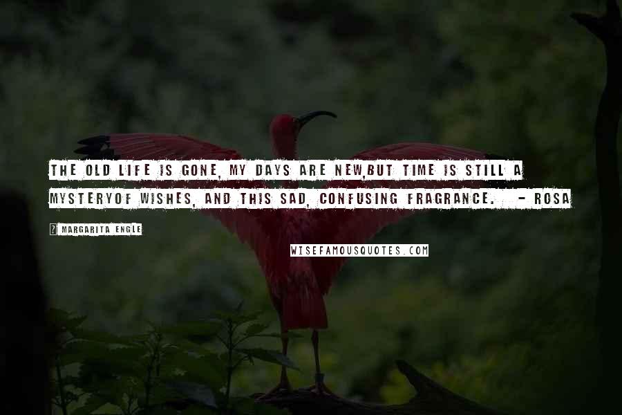 Margarita Engle Quotes: The old life is gone, my days are new,but time is still a mysteryof wishes, and this sad, confusing fragrance.   - Rosa