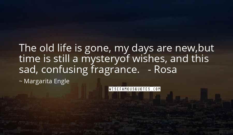 Margarita Engle Quotes: The old life is gone, my days are new,but time is still a mysteryof wishes, and this sad, confusing fragrance.   - Rosa