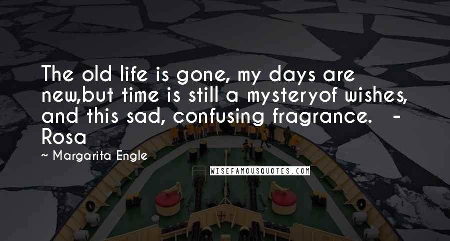 Margarita Engle Quotes: The old life is gone, my days are new,but time is still a mysteryof wishes, and this sad, confusing fragrance.   - Rosa