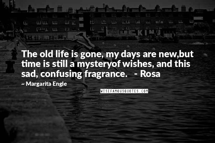 Margarita Engle Quotes: The old life is gone, my days are new,but time is still a mysteryof wishes, and this sad, confusing fragrance.   - Rosa