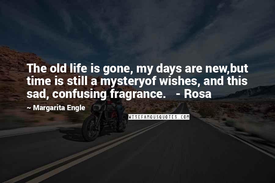 Margarita Engle Quotes: The old life is gone, my days are new,but time is still a mysteryof wishes, and this sad, confusing fragrance.   - Rosa