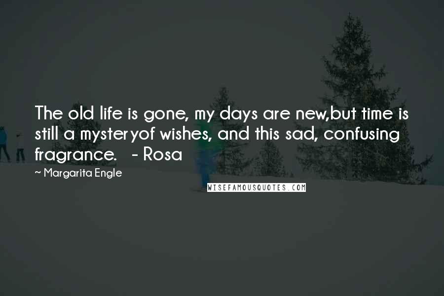 Margarita Engle Quotes: The old life is gone, my days are new,but time is still a mysteryof wishes, and this sad, confusing fragrance.   - Rosa