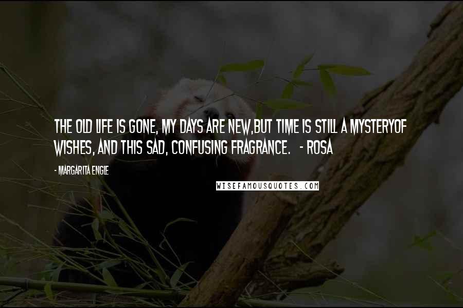 Margarita Engle Quotes: The old life is gone, my days are new,but time is still a mysteryof wishes, and this sad, confusing fragrance.   - Rosa