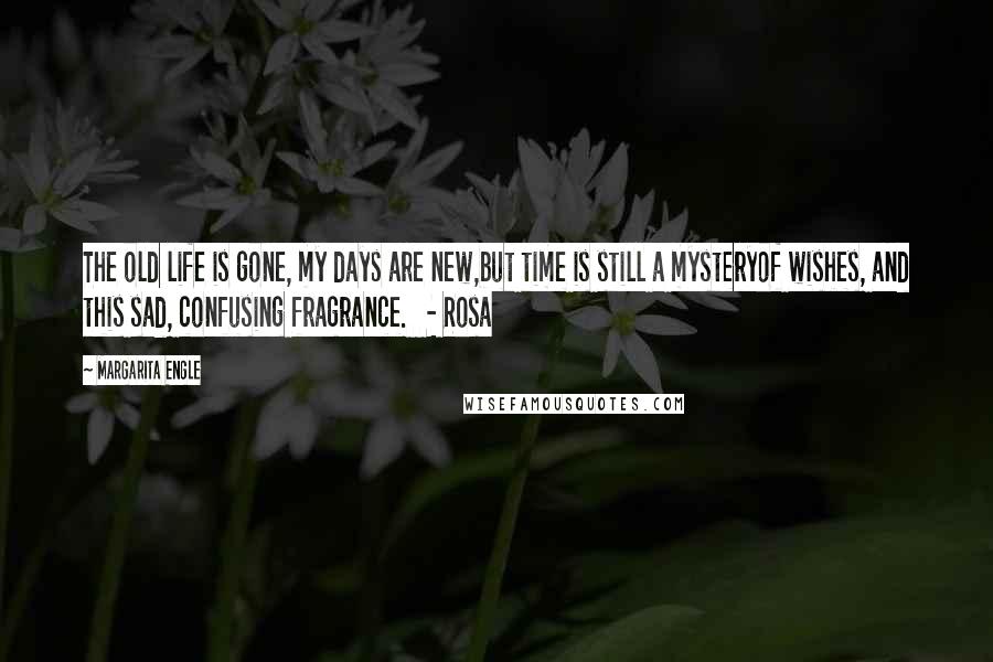 Margarita Engle Quotes: The old life is gone, my days are new,but time is still a mysteryof wishes, and this sad, confusing fragrance.   - Rosa