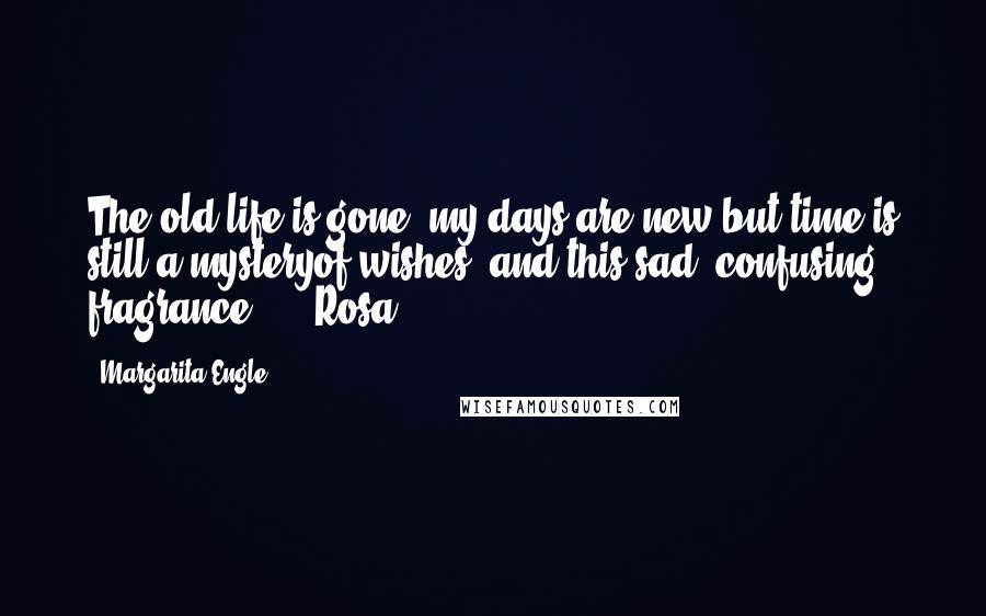 Margarita Engle Quotes: The old life is gone, my days are new,but time is still a mysteryof wishes, and this sad, confusing fragrance.   - Rosa