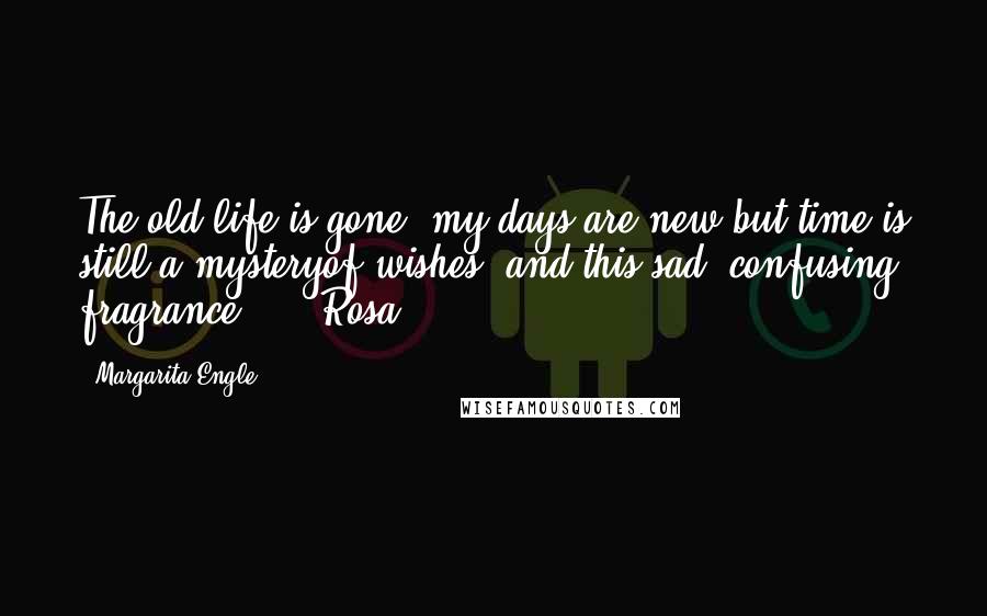 Margarita Engle Quotes: The old life is gone, my days are new,but time is still a mysteryof wishes, and this sad, confusing fragrance.   - Rosa