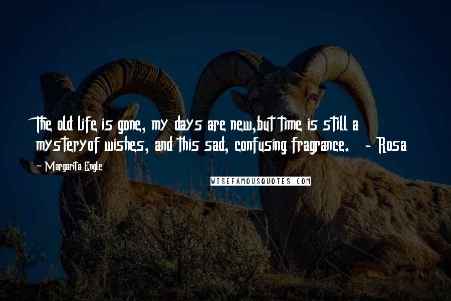 Margarita Engle Quotes: The old life is gone, my days are new,but time is still a mysteryof wishes, and this sad, confusing fragrance.   - Rosa