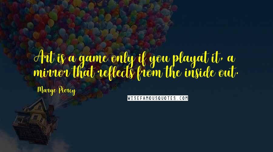 Marge Piercy Quotes: Art is a game only if you playat it, a mirror that reflects from the inside out.