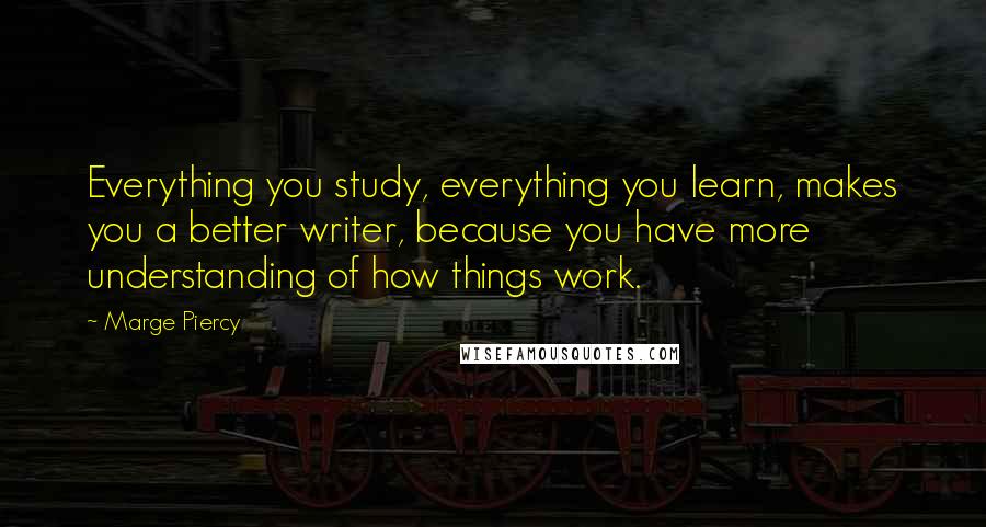 Marge Piercy Quotes: Everything you study, everything you learn, makes you a better writer, because you have more understanding of how things work.