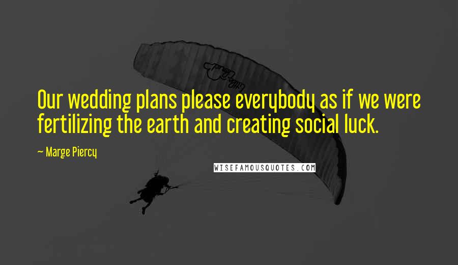 Marge Piercy Quotes: Our wedding plans please everybody as if we were fertilizing the earth and creating social luck.