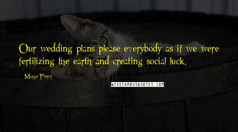 Marge Piercy Quotes: Our wedding plans please everybody as if we were fertilizing the earth and creating social luck.