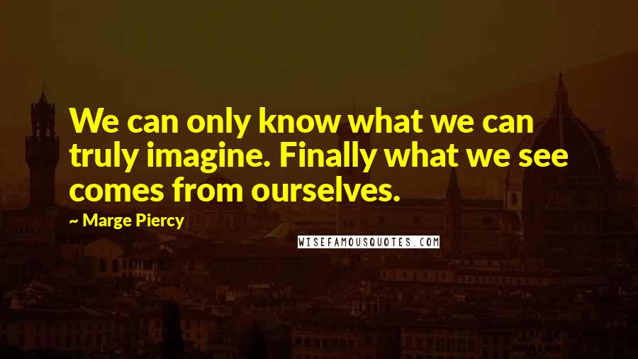 Marge Piercy Quotes: We can only know what we can truly imagine. Finally what we see comes from ourselves.