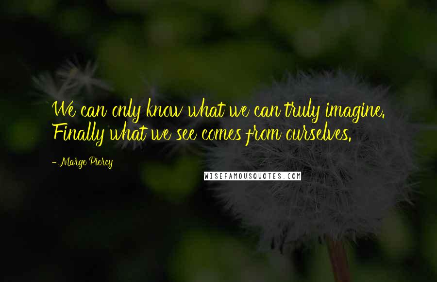 Marge Piercy Quotes: We can only know what we can truly imagine. Finally what we see comes from ourselves.