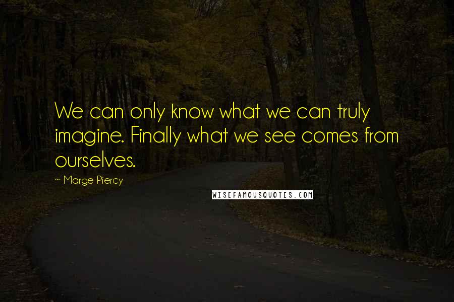 Marge Piercy Quotes: We can only know what we can truly imagine. Finally what we see comes from ourselves.