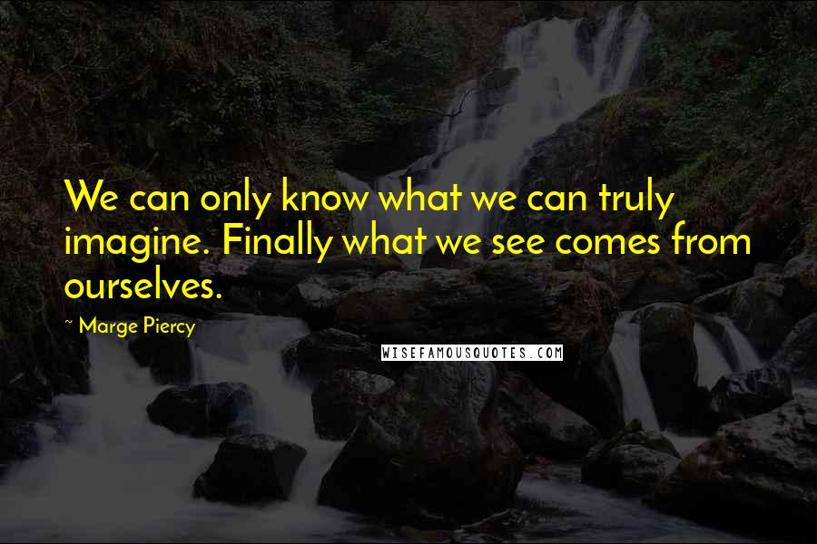 Marge Piercy Quotes: We can only know what we can truly imagine. Finally what we see comes from ourselves.