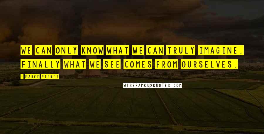 Marge Piercy Quotes: We can only know what we can truly imagine. Finally what we see comes from ourselves.