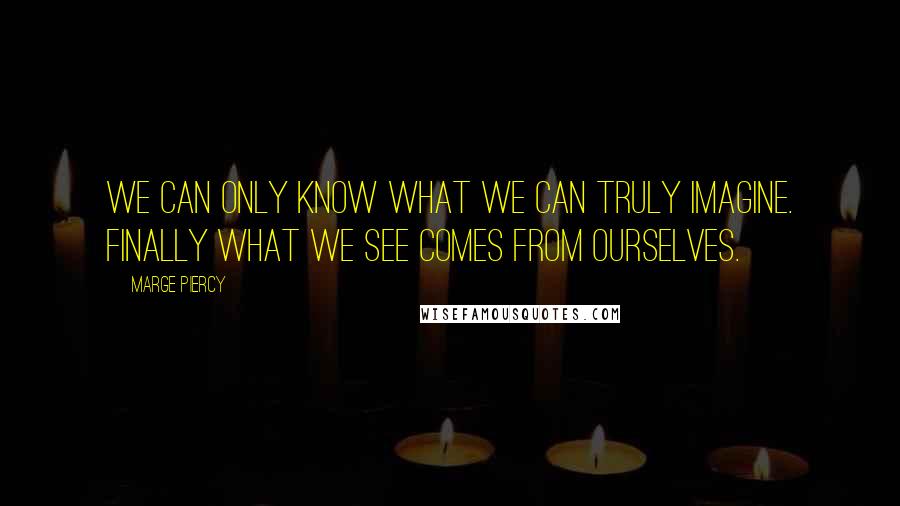 Marge Piercy Quotes: We can only know what we can truly imagine. Finally what we see comes from ourselves.