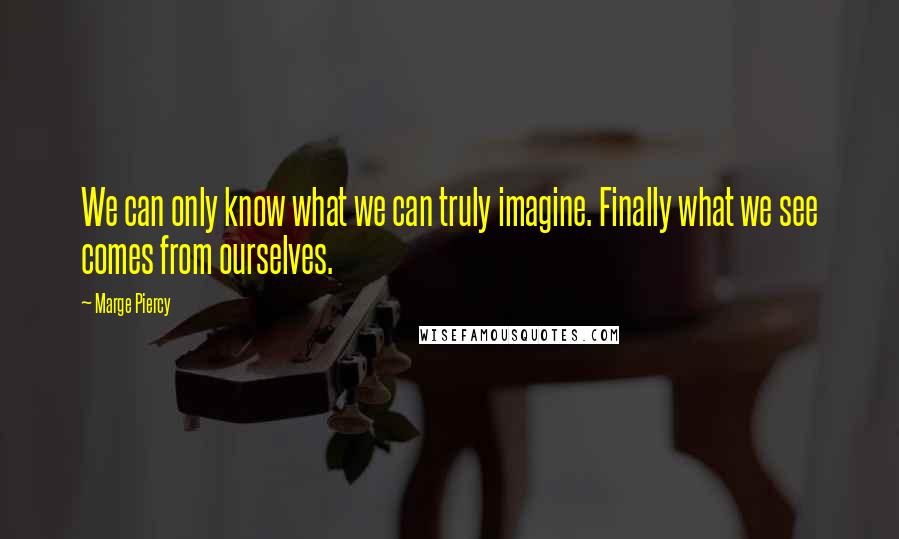 Marge Piercy Quotes: We can only know what we can truly imagine. Finally what we see comes from ourselves.