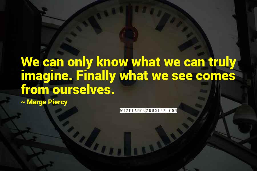 Marge Piercy Quotes: We can only know what we can truly imagine. Finally what we see comes from ourselves.