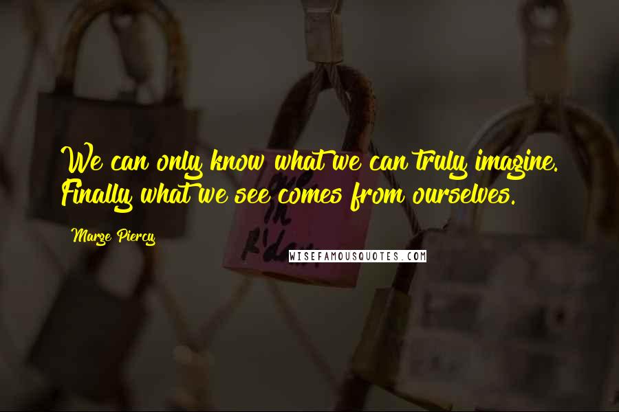 Marge Piercy Quotes: We can only know what we can truly imagine. Finally what we see comes from ourselves.