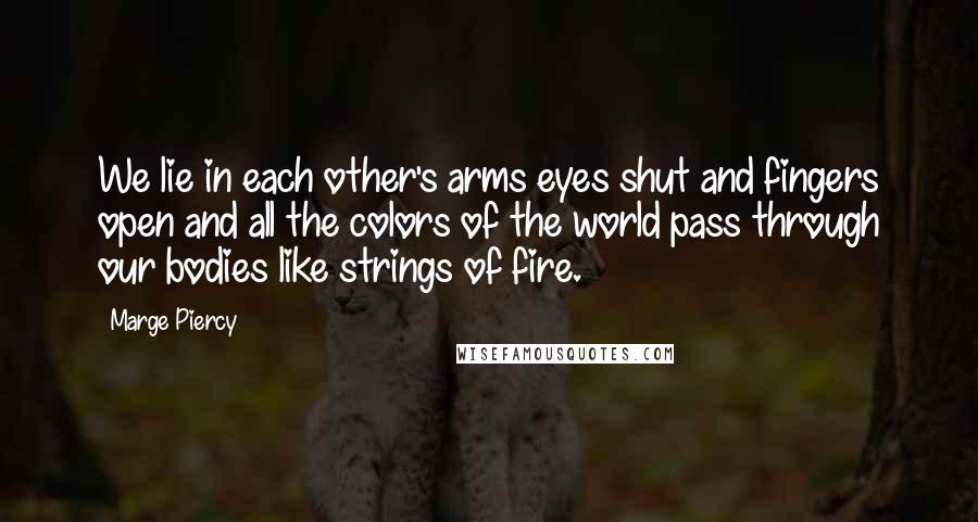 Marge Piercy Quotes: We lie in each other's arms eyes shut and fingers open and all the colors of the world pass through our bodies like strings of fire.