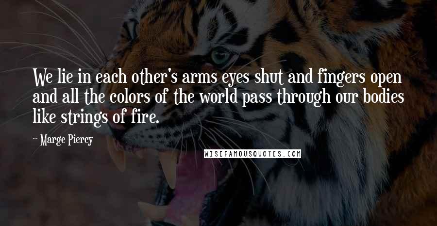 Marge Piercy Quotes: We lie in each other's arms eyes shut and fingers open and all the colors of the world pass through our bodies like strings of fire.