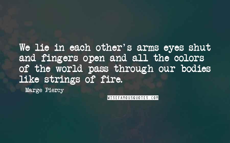 Marge Piercy Quotes: We lie in each other's arms eyes shut and fingers open and all the colors of the world pass through our bodies like strings of fire.