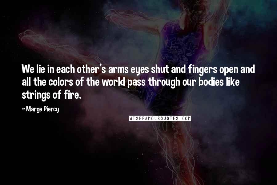 Marge Piercy Quotes: We lie in each other's arms eyes shut and fingers open and all the colors of the world pass through our bodies like strings of fire.