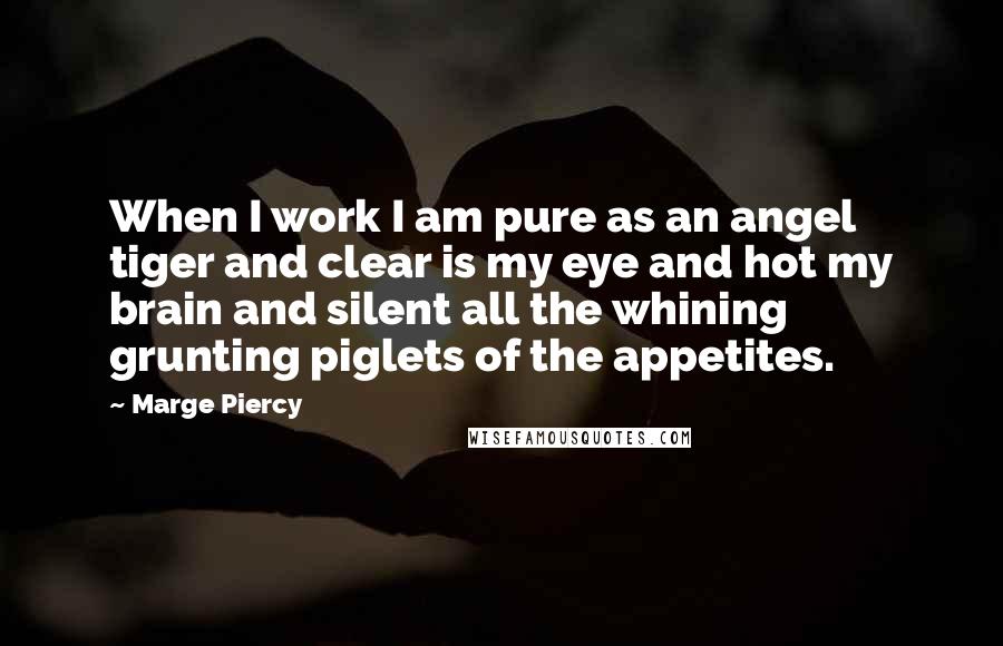 Marge Piercy Quotes: When I work I am pure as an angel tiger and clear is my eye and hot my brain and silent all the whining grunting piglets of the appetites.