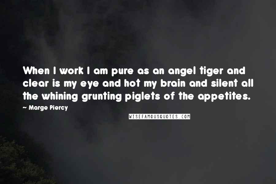 Marge Piercy Quotes: When I work I am pure as an angel tiger and clear is my eye and hot my brain and silent all the whining grunting piglets of the appetites.