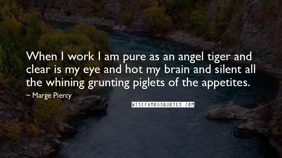 Marge Piercy Quotes: When I work I am pure as an angel tiger and clear is my eye and hot my brain and silent all the whining grunting piglets of the appetites.