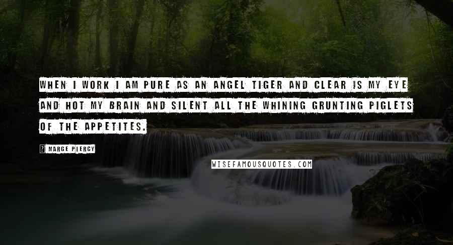 Marge Piercy Quotes: When I work I am pure as an angel tiger and clear is my eye and hot my brain and silent all the whining grunting piglets of the appetites.