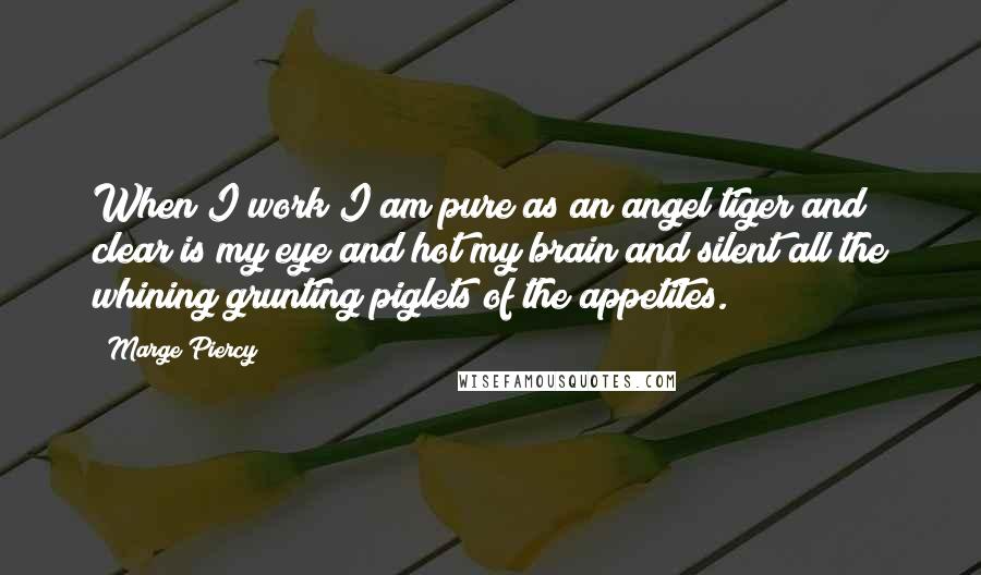 Marge Piercy Quotes: When I work I am pure as an angel tiger and clear is my eye and hot my brain and silent all the whining grunting piglets of the appetites.