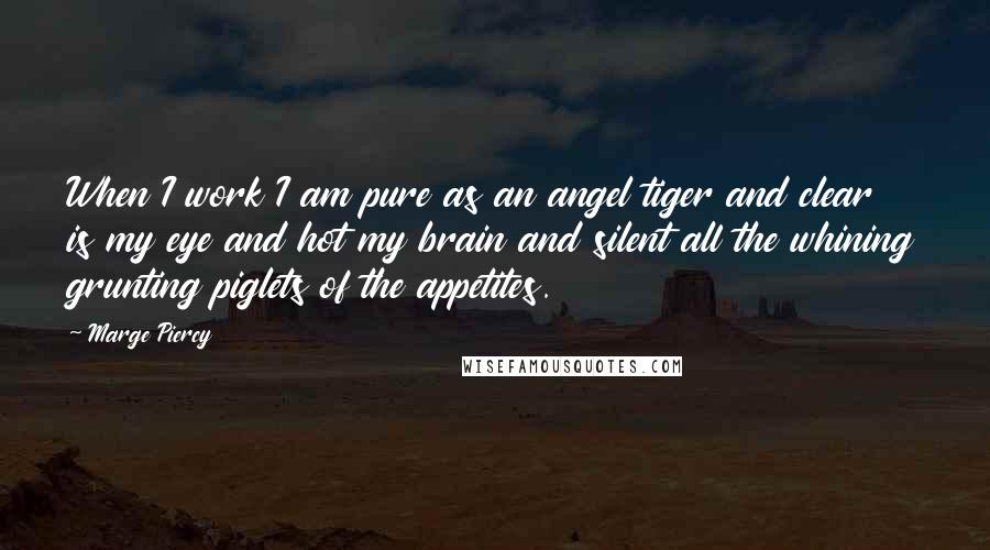 Marge Piercy Quotes: When I work I am pure as an angel tiger and clear is my eye and hot my brain and silent all the whining grunting piglets of the appetites.