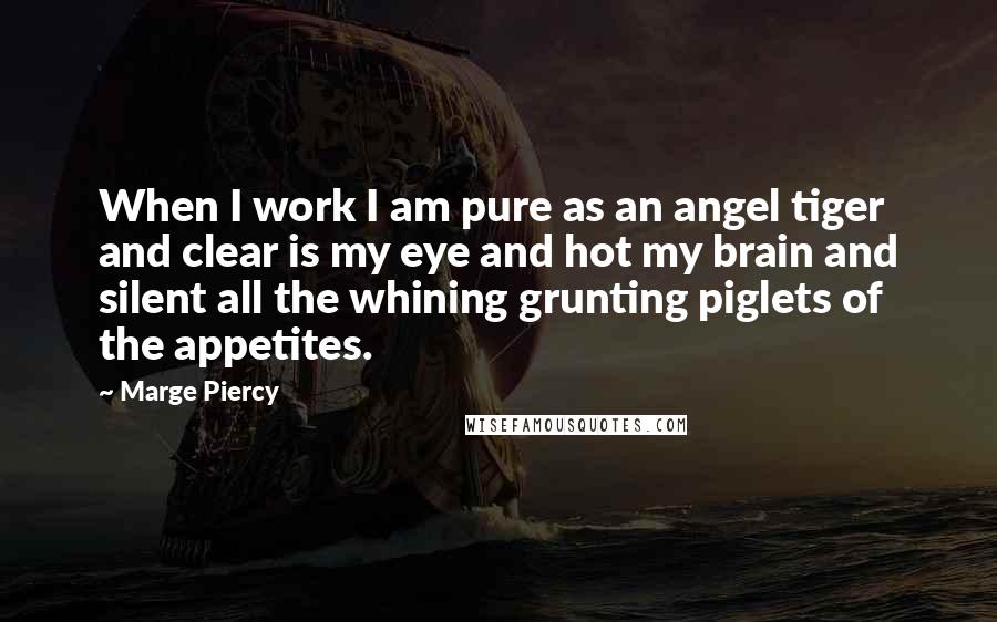 Marge Piercy Quotes: When I work I am pure as an angel tiger and clear is my eye and hot my brain and silent all the whining grunting piglets of the appetites.