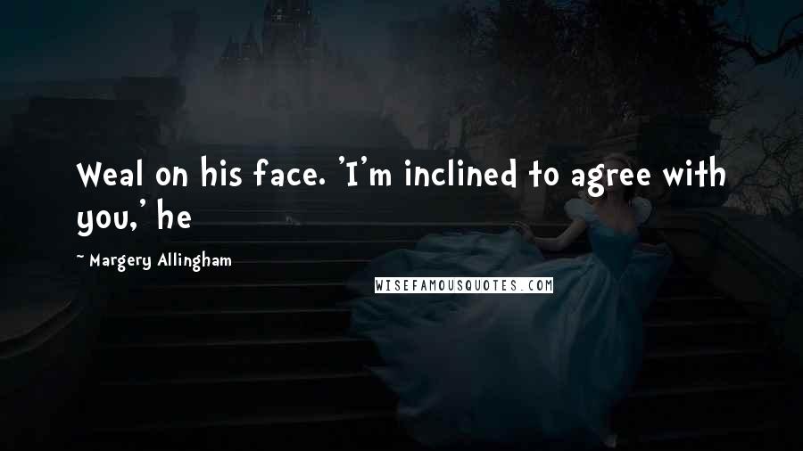 Margery Allingham Quotes: Weal on his face. 'I'm inclined to agree with you,' he