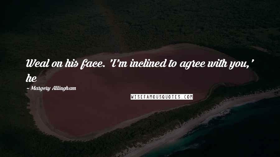 Margery Allingham Quotes: Weal on his face. 'I'm inclined to agree with you,' he