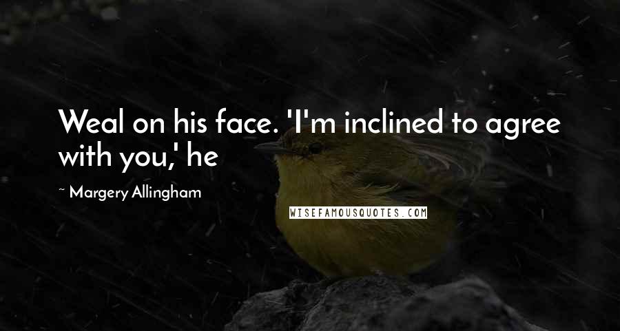 Margery Allingham Quotes: Weal on his face. 'I'm inclined to agree with you,' he