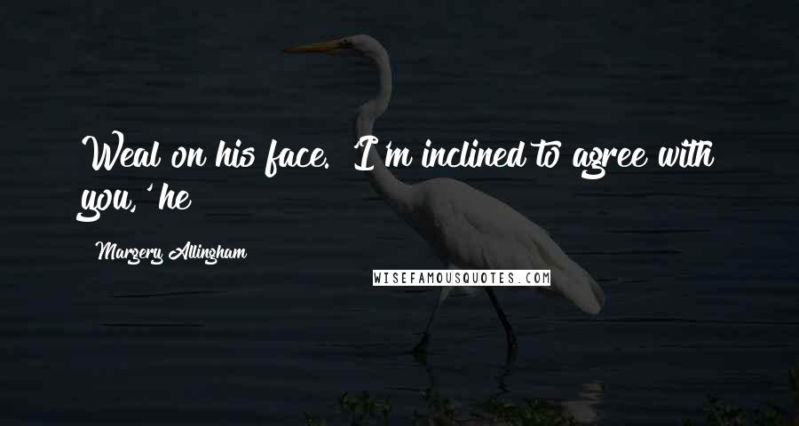 Margery Allingham Quotes: Weal on his face. 'I'm inclined to agree with you,' he
