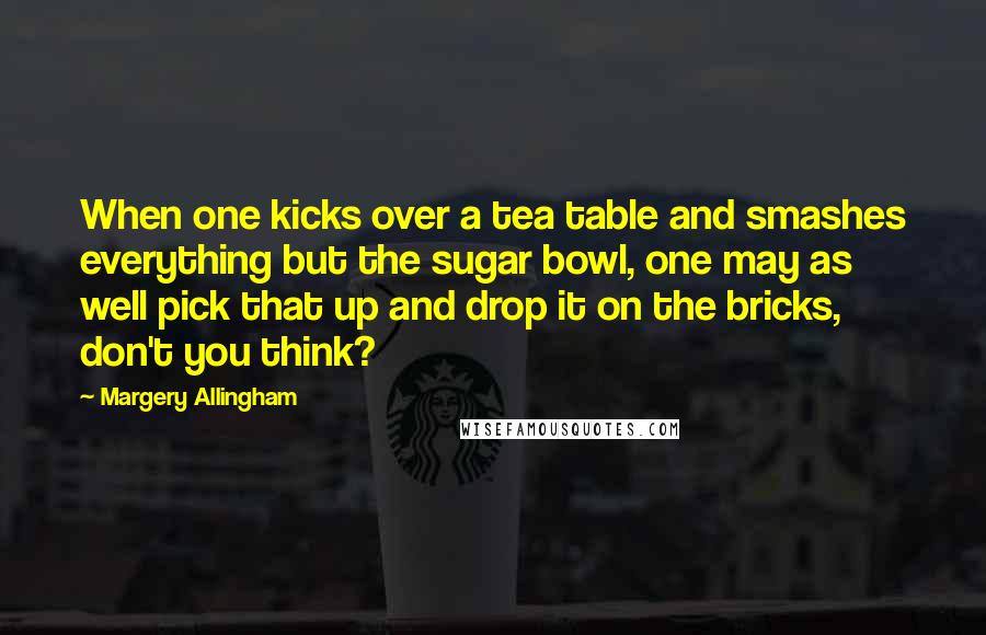 Margery Allingham Quotes: When one kicks over a tea table and smashes everything but the sugar bowl, one may as well pick that up and drop it on the bricks, don't you think?