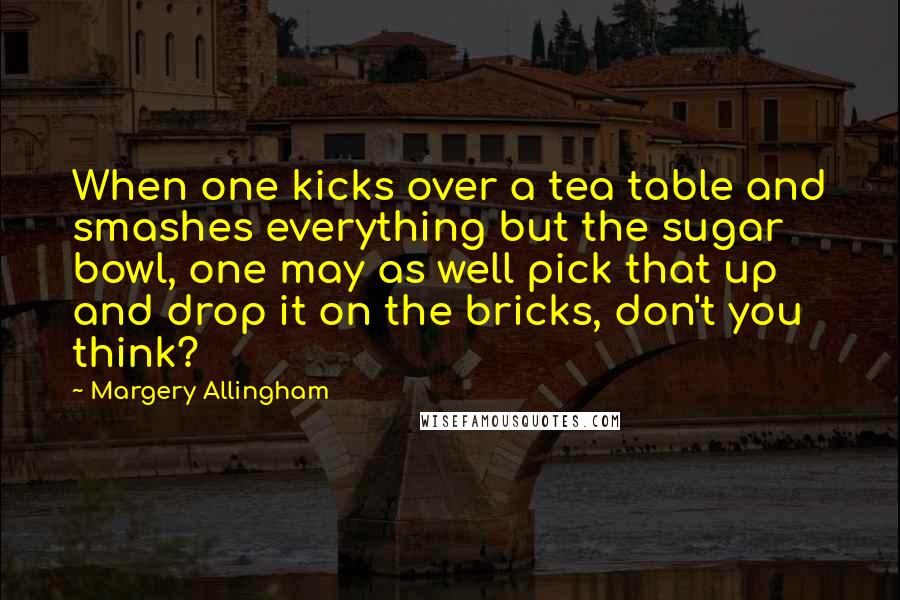 Margery Allingham Quotes: When one kicks over a tea table and smashes everything but the sugar bowl, one may as well pick that up and drop it on the bricks, don't you think?